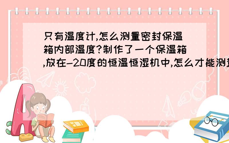 只有温度计,怎么测量密封保温箱内部温度?制作了一个保温箱,放在-20度的恒温恒湿机中,怎么才能测量保温箱的内部温度?