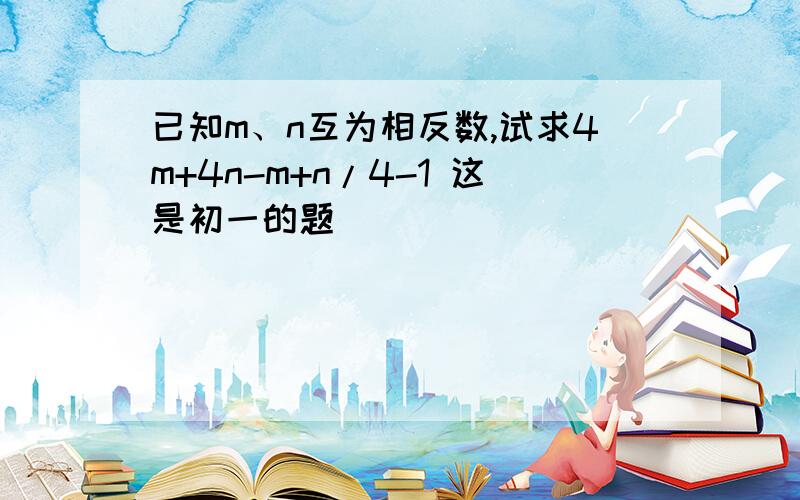 已知m、n互为相反数,试求4m+4n-m+n/4-1 这是初一的题