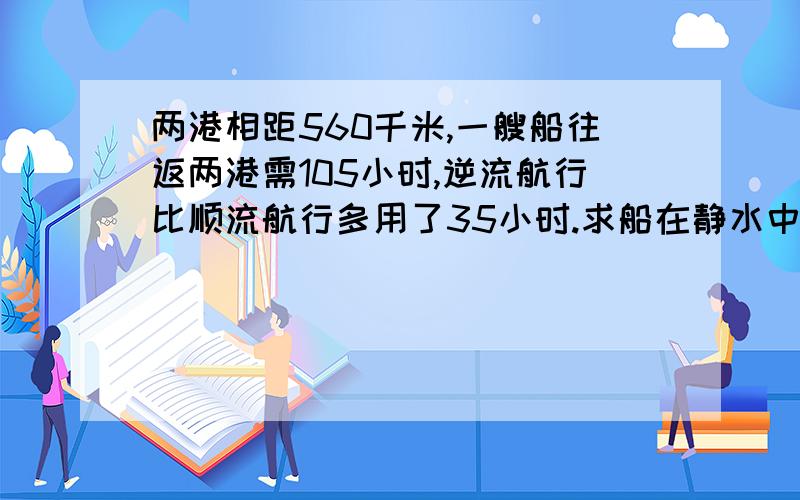 两港相距560千米,一艘船往返两港需105小时,逆流航行比顺流航行多用了35小时.求船在静水中的速度和水速.