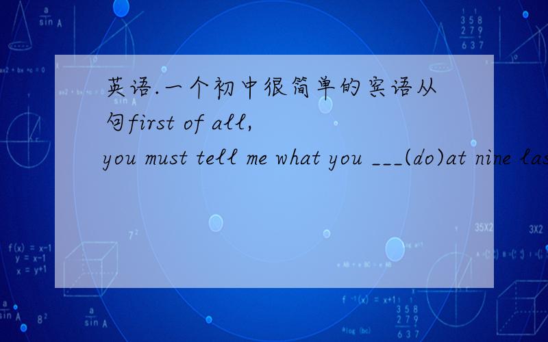 英语.一个初中很简单的宾语从句first of all,you must tell me what you ___(do)at nine last night,讲下