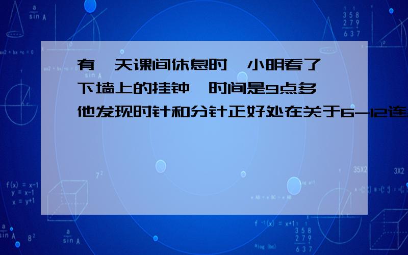 有一天课间休息时,小明看了一下墙上的挂钟,时间是9点多,他发现时针和分针正好处在关于6-12连线对称位置.请问：此时几点最好别写方程