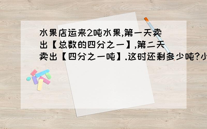 水果店运来2吨水果,第一天卖出【总数的四分之一】,第二天卖出【四分之一吨】.这时还剩多少吨?小明看一本120页的书,第一天看了全书的【五分之三】,第二天又看了全书的【六分之一】.两