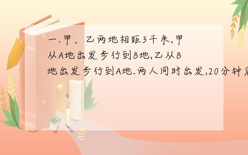 一.甲、乙两地相距3千米,甲从A地出发步行到B地,乙从B地出发步行到A地.两人同时出发,20分钟后相遇；半小时后,甲所剩的路程为乙所剩的路程的2倍.求甲、乙两人的速度.二.甲、乙两人同时加