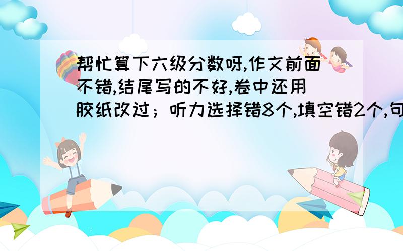 帮忙算下六级分数呀,作文前面不错,结尾写的不好,卷中还用胶纸改过；听力选择错8个,填空错2个,句子错半个；快速阅读错4个；填空阅读错1.5个,选择错4个,完形错5个,句子错2个半,