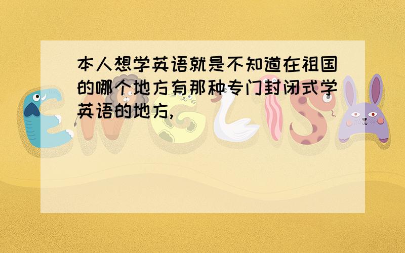 本人想学英语就是不知道在祖国的哪个地方有那种专门封闭式学英语的地方,