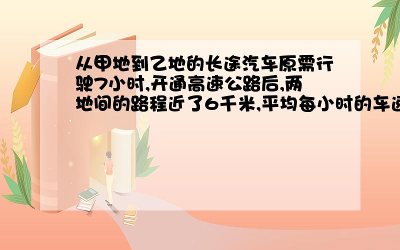 从甲地到乙地的长途汽车原需行驶7小时,开通高速公路后,两地间的路程近了6千米,平均每小时的车速也快了30千米,这样只需4小时到达.甲乙两地之间的高速公路长多少千米?（若用方程解请完