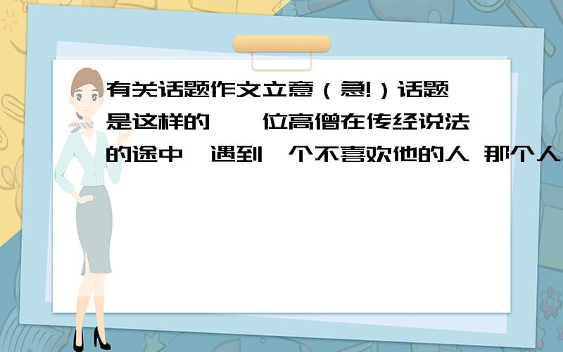 有关话题作文立意（急!）话题是这样的,一位高僧在传经说法的途中,遇到一个不喜欢他的人 那个人总是在背后说高僧的坏话 骂高僧 高僧不理睬他 并对那个人说：“如果一个人送你礼物,你