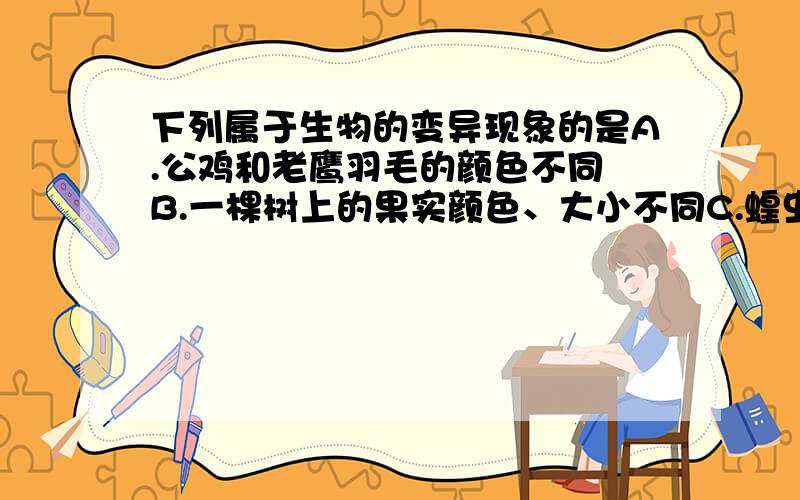 下列属于生物的变异现象的是A.公鸡和老鹰羽毛的颜色不同 B.一棵树上的果实颜色、大小不同C.蝗虫的体色夏天是绿色,秋天是黄色 D.蝇的幼体和成体有明显差异