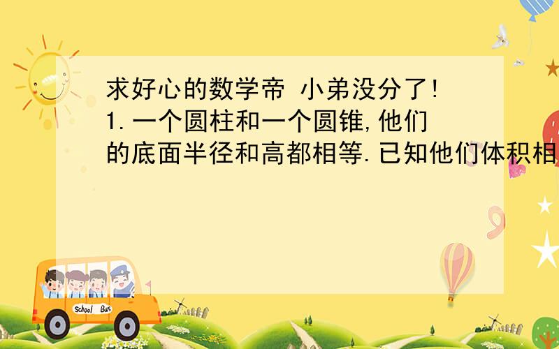 求好心的数学帝 小弟没分了!1.一个圆柱和一个圆锥,他们的底面半径和高都相等.已知他们体积相差32立方分米,圆锥的体积是( )立方分米.2.如果一个圆锥的高不变,底面半径扩大3倍,则体积扩大(