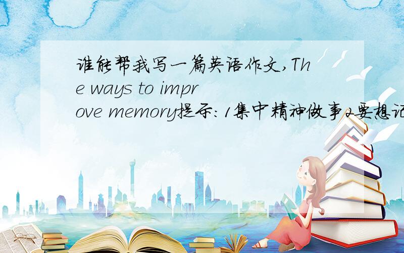 谁能帮我写一篇英语作文,The ways to improve memory提示：1集中精神做事2要想记得长久,必须先理解好文章,3及时复习,防止遗忘4要多吃对大脑有益的东西,如鸡蛋、牛奶等,