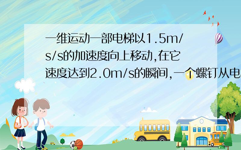 一维运动一部电梯以1.5m/s/s的加速度向上移动,在它速度达到2.0m/s的瞬间,一个螺钉从电梯3m高的地方自由掉落到电梯的地板上.1 求螺钉掉落时在空中的总时间.2 求螺钉相对于电梯地板的掉落距