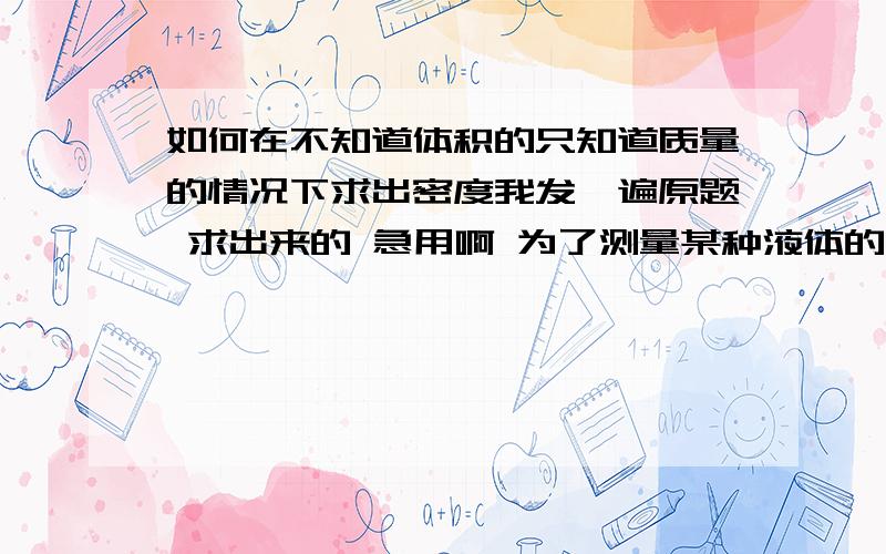 如何在不知道体积的只知道质量的情况下求出密度我发一遍原题 求出来的 急用啊 为了测量某种液体的密度，找来一个空瓶子，测得其质量是0.3KG，装满水时，测得其总质量是1.1KG，倒掉水灾