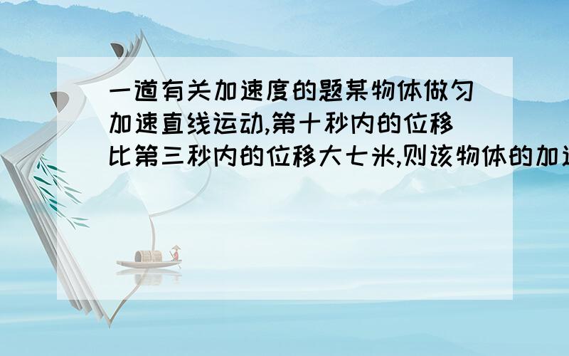 一道有关加速度的题某物体做匀加速直线运动,第十秒内的位移比第三秒内的位移大七米,则该物体的加速度大小为?