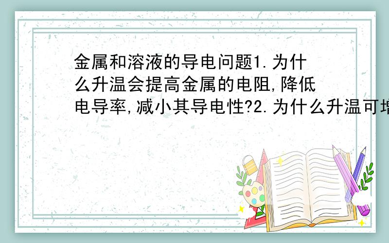 金属和溶液的导电问题1.为什么升温会提高金属的电阻,降低电导率,减小其导电性?2.为什么升温可增强溶液导电性?