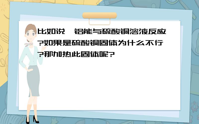 比如说,铝能与硫酸铜溶液反应?如果是硫酸铜固体为什么不行?那加热此固体呢?