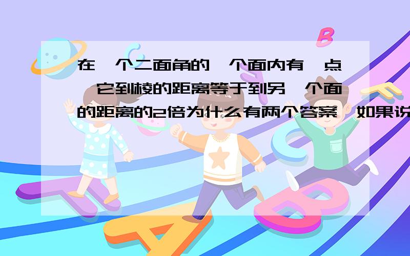 在一个二面角的一个面内有一点,它到棱的距离等于到另一个面的距离的2倍为什么有两个答案,如果说是因为sin＝1／2,我还能理解,可是书上有这么一题,通过画图有两个答案,图的内容大概是翻