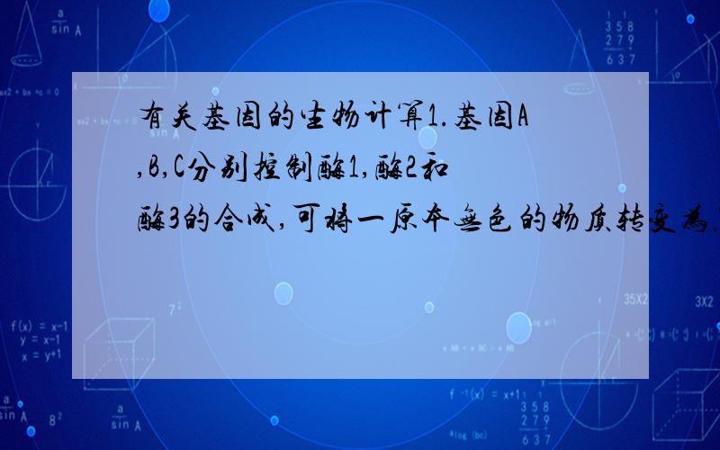 有关基因的生物计算1.基因A,B,C分别控制酶1,酶2和酶3的合成,可将一原本无色的物质转变为黑色素,即:无色物质X物质Y物质黑色素.则基因型为AaBbCc的两个个体交配,出现黑色子代的概率为 A.1/64 B.