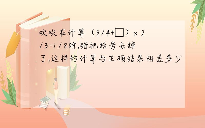 欢欢在计算（3/4+□）×2/3-1/8时,错把括号去掉了,这样的计算与正确结果相差多少