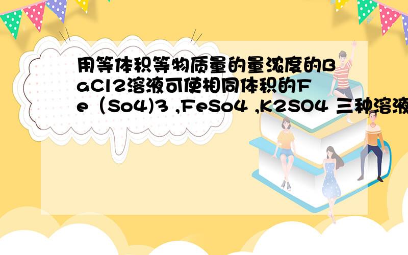 用等体积等物质量的量浓度的BaCl2溶液可使相同体积的Fe（So4)3 ,FeSo4 ,K2SO4 三种溶液中的 硫酸根离子 恰好完全转化为沉淀.则三种溶液的物质的量浓度之比为A.1:1:1 B.1:2:3 C3:1:1 D.1:3:3