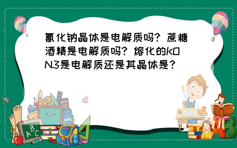 氯化钠晶体是电解质吗? 蔗糖酒精是电解质吗? 熔化的KON3是电解质还是其晶体是?