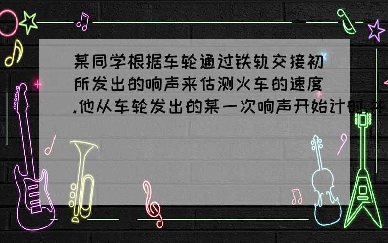 某同学根据车轮通过铁轨交接初所发出的响声来估测火车的速度.他从车轮发出的某一次响声开始计时,并同时数车轮发出响声的次数.当他数到21次时,秒表显示的时间是15s,已知每段铁轨长12.5m,