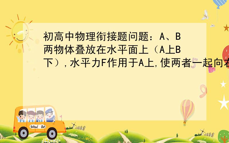 初高中物理衔接题问题：A、B两物体叠放在水平面上（A上B下）,水平力F作用于A上,使两者一起向右做匀速运动,下列说法正确的是（   ）；（A）由于A、B一起做匀速直线运动,故A、B间无摩擦力