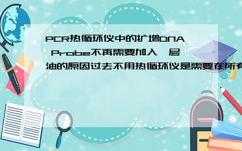 PCR热循环仪中的扩增DNA Probe不再需要加入一层油的原因过去不用热循环仪是需要在所有反应试剂比如：dNTP,MgCl2,Prime等加完后,最后在表面加入一层油的,而现在热循环仪中不再需要加入,请教长