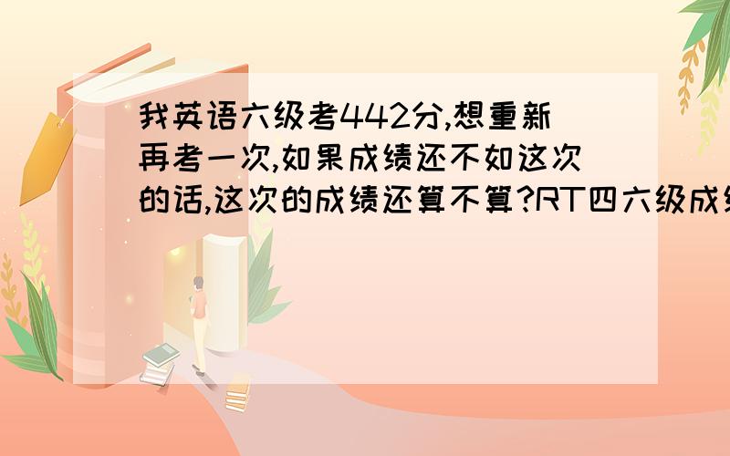 我英语六级考442分,想重新再考一次,如果成绩还不如这次的话,这次的成绩还算不算?RT四六级成绩单上会写具体分数的,这个分看着寒碜~但是又怕下次再考不好~心里比较没底,