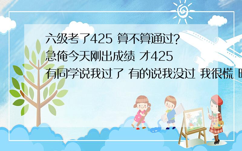 六级考了425 算不算通过?急俺今天刚出成绩 才425 有同学说我过了 有的说我没过 我很慌 明白人儿给个话儿呗~还有 听说国家已经没有四级和六级的通过线了 也不会发合格证了 那这个六级线