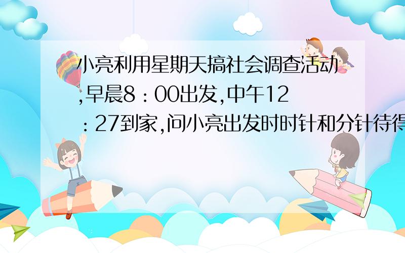 小亮利用星期天搞社会调查活动,早晨8：00出发,中午12：27到家,问小亮出发时时针和分针待得夹角各为