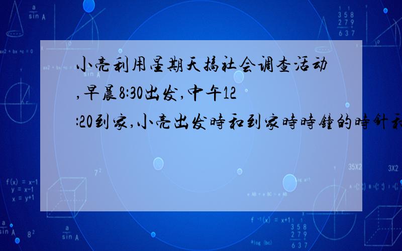 小亮利用星期天搞社会调查活动,早晨8:30出发,中午12:20到家,小亮出发时和到家时时钟的时针和分针的夹角各为多少度?要过程.