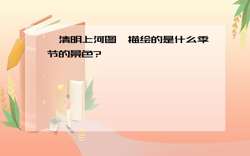 《清明上河图》描绘的是什么季节的景色?