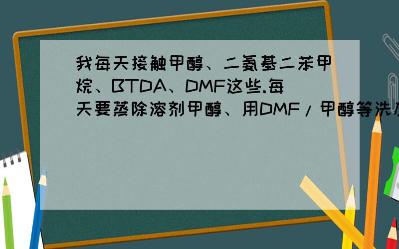 我每天接触甲醇、二氨基二苯甲烷、BTDA、DMF这些.每天要蒸除溶剂甲醇、用DMF/甲醇等洗反应瓶.对我身体会有多大危害?我25岁.女生.知道了解的才恢复.不懂的就不要说了