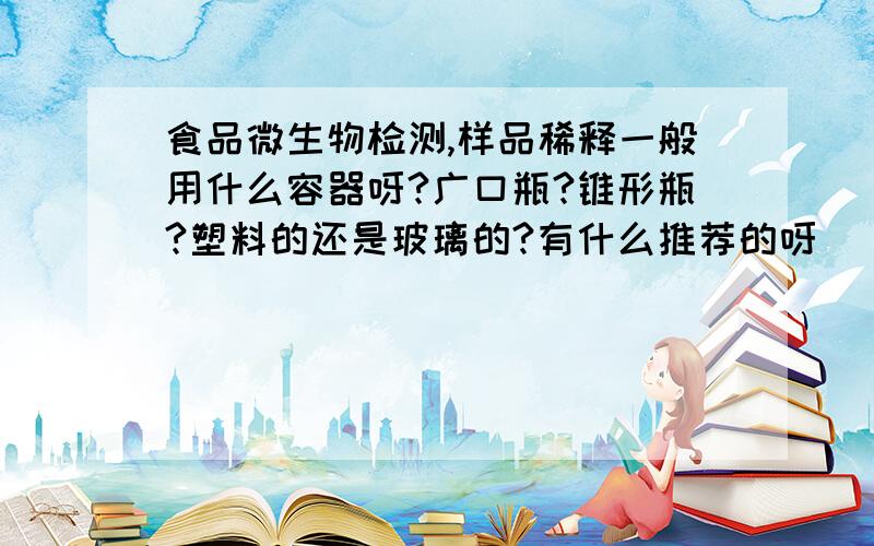 食品微生物检测,样品稀释一般用什么容器呀?广口瓶?锥形瓶?塑料的还是玻璃的?有什么推荐的呀