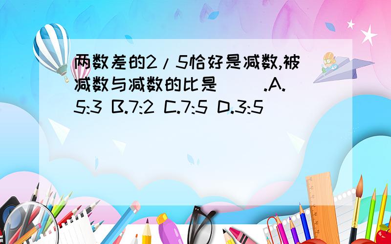 两数差的2/5恰好是减数,被减数与减数的比是( ).A.5:3 B.7:2 C.7:5 D.3:5