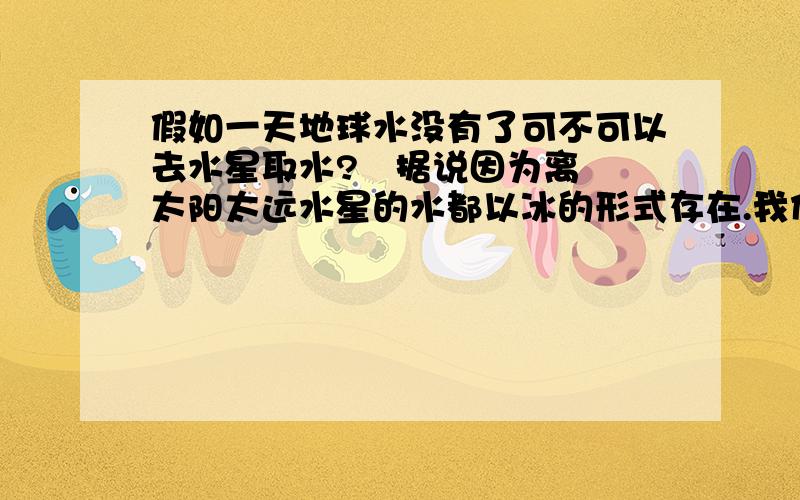 假如一天地球水没有了可不可以去水星取水?   据说因为离太阳太远水星的水都以冰的形式存在.我们可以到水星取冰然后到地球将其融化后使用吗?