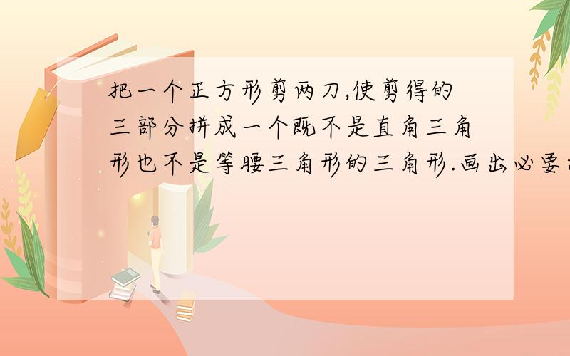 把一个正方形剪两刀,使剪得的三部分拼成一个既不是直角三角形也不是等腰三角形的三角形.画出必要示意图画出必要示意图,并附以简要的文字说明.