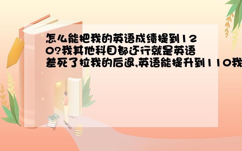 怎么能把我的英语成绩提到120?我其他科目都还行就是英语差死了拉我的后退,英语能提升到110我考好大学就没问题了 我现在高一升高二还有2年时间 我当然够勤奋的 但是通过些什么方法或过