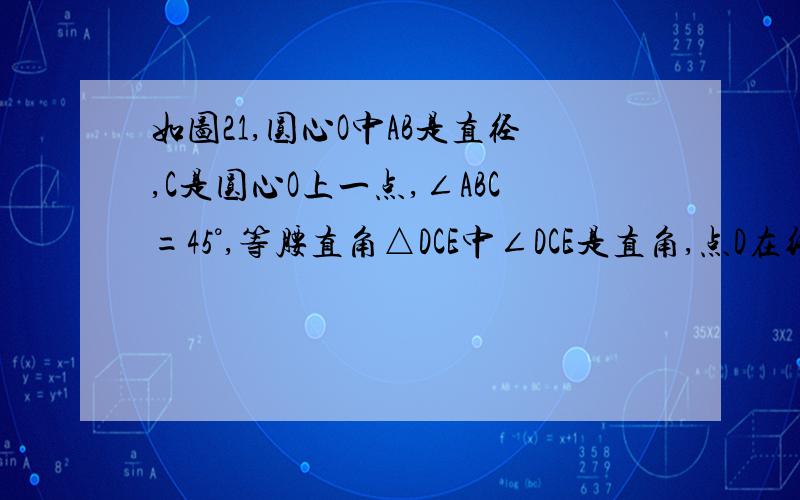 如图21,圆心O中AB是直径,C是圆心O上一点,∠ABC=45°,等腰直角△DCE中∠DCE是直角,点D在线段AC上.（1）若M是线段BE的中点，N是线段AD的中点，证明：MN=根号2OM（2）将△DCE绕点C逆时针a（0°＜a＜90°