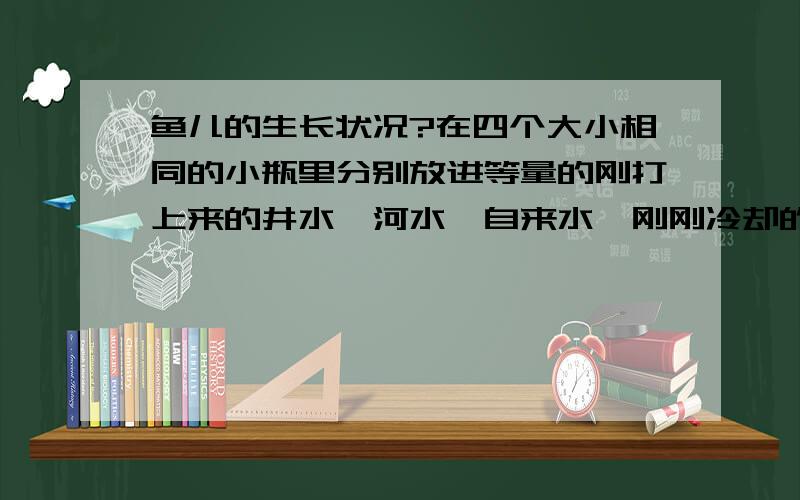 鱼儿的生长状况?在四个大小相同的小瓶里分别放进等量的刚打上来的井水、河水、自来水、刚刚冷却的开水.每个瓶子里放一条小雨,盛什么水的瓶子里的小鱼活的最好,为什么?盛什么水的小