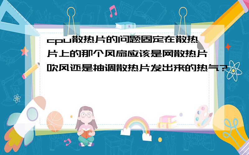 cpu散热片的问题固定在散热片上的那个风扇应该是网散热片吹风还是抽调散热片发出来的热气?