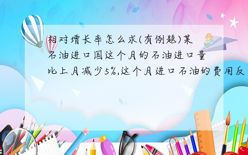 相对增长率怎么求(有例题)某石油进口国这个月的石油进口量比上月减少5%,这个月进口石油的费用反而比上月增加14%,求这个月的石油相对于上个月的增长率