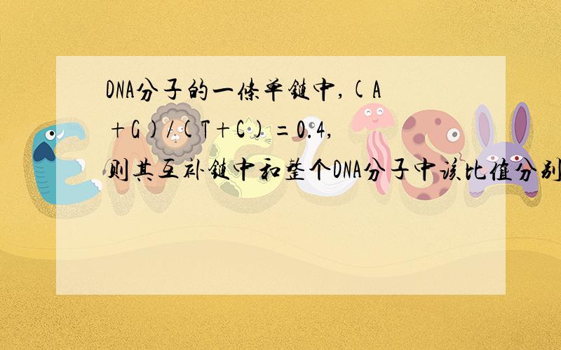 DNA分子的一条单链中,(A+G)/(T+C)=0.4,则其互补链中和整个DNA分子中该比值分别是?2.5 和1.0 请问是怎么算的?