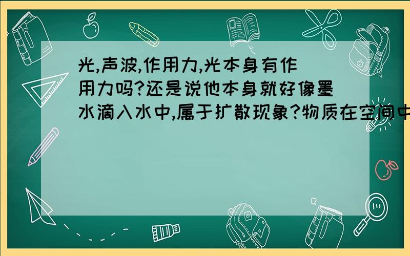 光,声波,作用力,光本身有作用力吗?还是说他本身就好像墨水滴入水中,属于扩散现象?物质在空间中移动,依靠的是作用力,那么声波和光的传播依靠的是什么呢?如果“传播”本身只依靠媒介?然