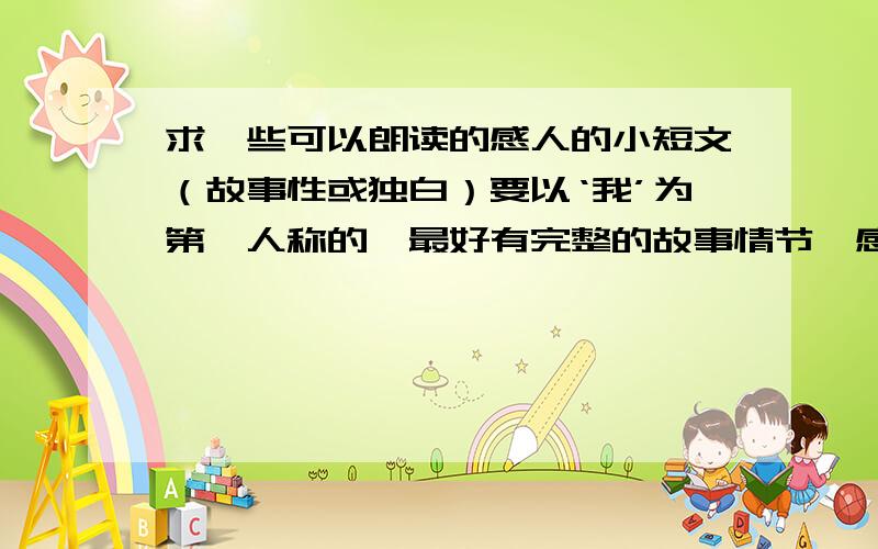 求一些可以朗读的感人的小短文（故事性或独白）要以‘我’为第一人称的,最好有完整的故事情节,感人的,可以喜可以悲,但必须是看过后让人觉得有感觉的文章,不要太长.最好是BG,GL类的,实