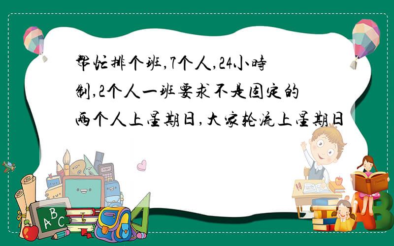 帮忙排个班,7个人,24小时制,2个人一班要求不是固定的两个人上星期日,大家轮流上星期日