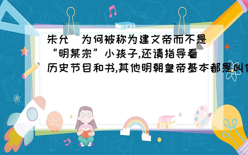 朱允炆为何被称为建文帝而不是“明某宗”小孩子,还请指导看历史节目和书,其他明朝皇帝基本都是叫什么“明某宗”,“明某祖”,只是看到朱允炆,就都叫他“建文帝”.这是为何?