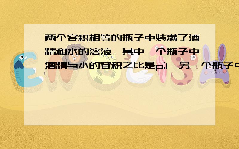 两个容积相等的瓶子中装满了酒精和水的溶液,其中一个瓶子中酒精与水的容积之比是p:1,另一个瓶子中是q:1,若把这两瓶溶液混合在一起,混合液中酒精与水的容积之比为____