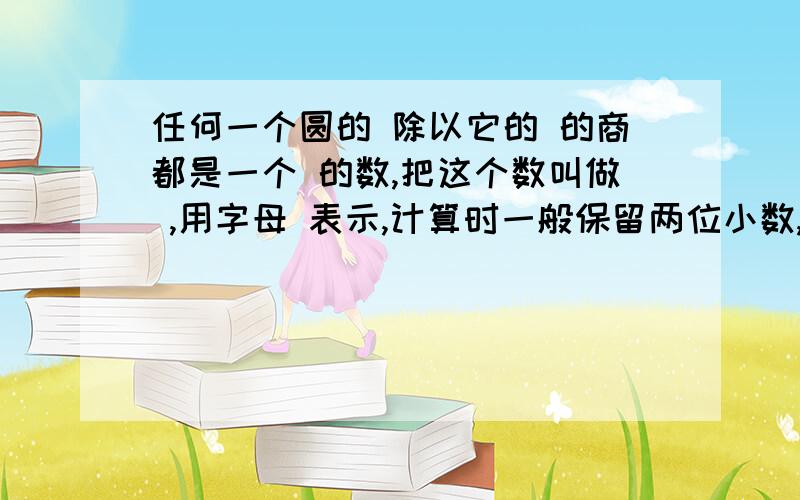 任何一个圆的 除以它的 的商都是一个 的数,把这个数叫做 ,用字母 表示,计算时一般保留两位小数,取它的近似值( )附：空格是括号