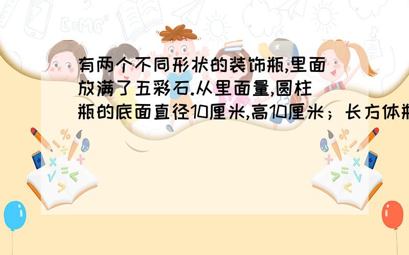 有两个不同形状的装饰瓶,里面放满了五彩石.从里面量,圆柱瓶的底面直径10厘米,高10厘米；长方体瓶的长和宽都是11厘米,高9厘米.哪个瓶里的五彩石多一些?